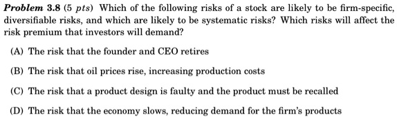 Which of the following risks of a stock are likely to be firm-specific, diversifiable risks, and which are likely to be systematic risks? Which risks will affect the risk premium that investors will demand?
(A) The risk that the founder and CEO retires
(B) The risk that oil prices rise, increasing production costs
(C) The risk that a product design is faulty and the product must be recalled
(D) The risk that the economy slows, reducing demand for the firm's products