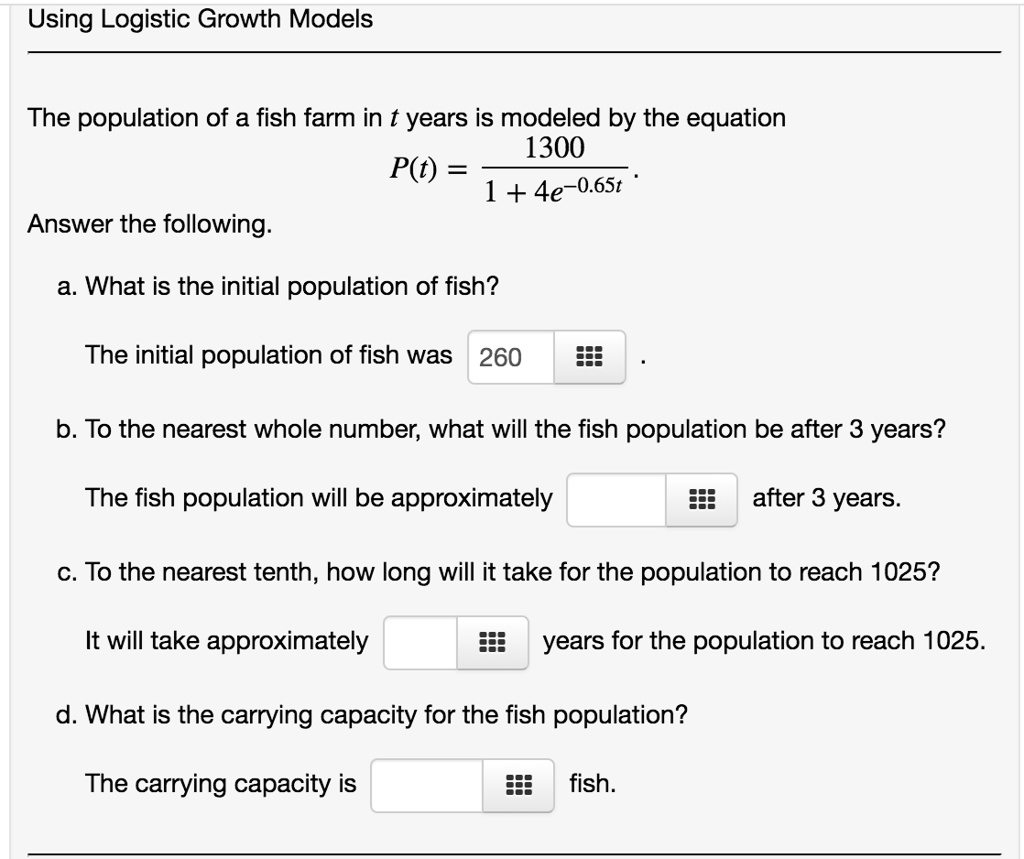 Using Logistic Growth Models
The population of a fish farm in t years is modeled by the equation
P(t) = 1300 / (1 + 4e^(-0.65t)).
Answer the following.
a. What is the initial population of fish?
The initial population of fish was 260 .
b. To the nearest whole number, what will the fish population be after 3 years?
The fish population will be approximately  after 3 years.
c. To the nearest tenth, how long will it take for the population to reach 1025?
It will take approximately  years for the population to reach 1025.
d. What is the carrying capacity for the fish population?
The carrying capacity is  fish.