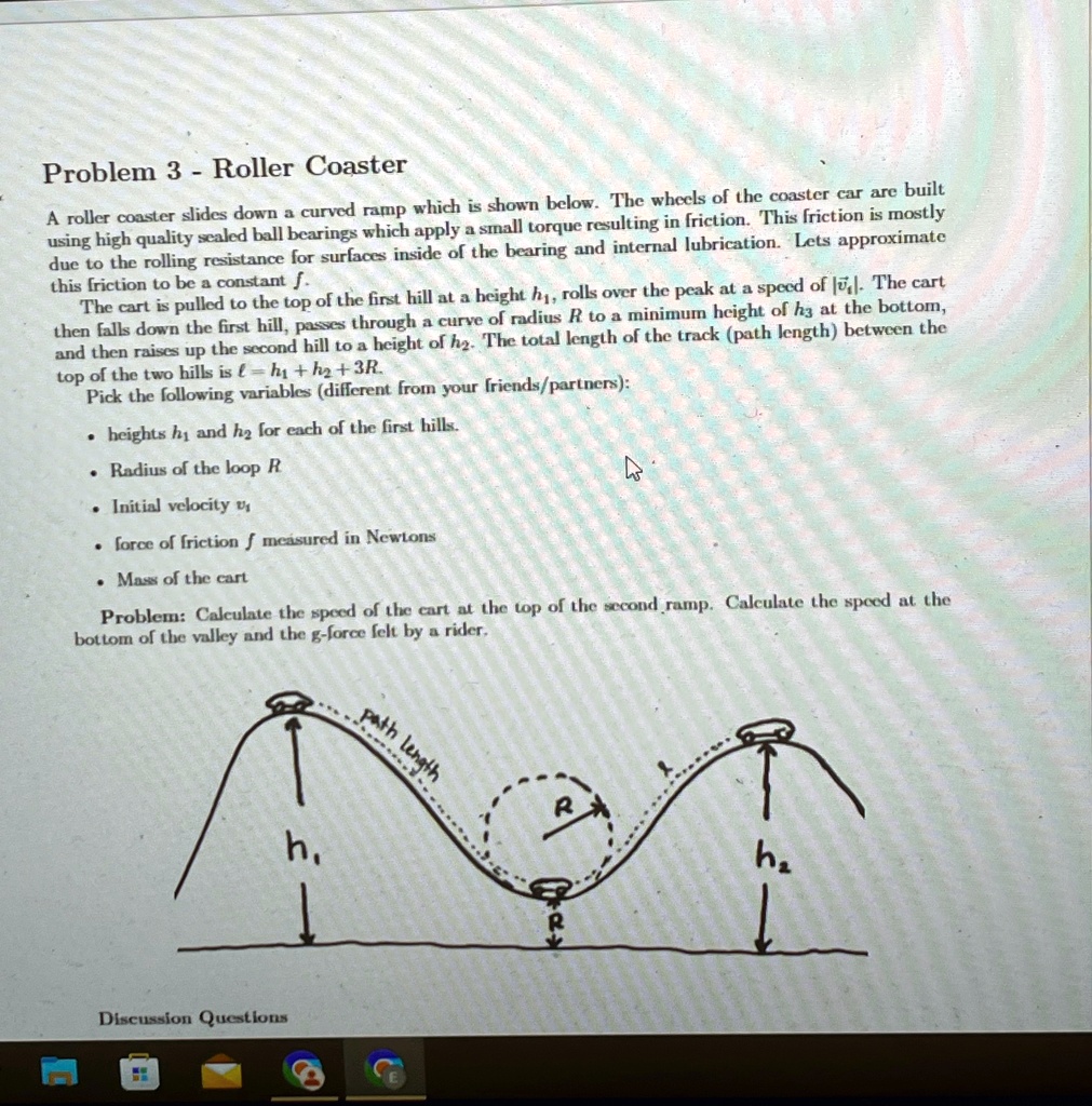 Problem 3 - Roller Coaster
A roller coaster slides down a curved ramp which is shown below. The wheels of the coaster car are built
using high quality sealed ball bearings which apply a small torque resulting in friction. This friction is mostly
due to the rolling resistance for surfaces inside of the bearing and internal lubrication. Lets approximate
this friction to be a constant f.
The cart is pulled to the top of the first hill at a height h1, rolls over the peak at a speed of |v1|. The cart
then falls down the first hill, passes through a curve of radius R to a minimum height of h3 at the bottom,
and then raises up the second hill to a height of h2. The total length of the track (path length) between the
top of the two hills is l = h1 + h2 + 3R.
Pick the following variables (different from your friends/partners):

    
  * heights h1 and h2 for each of the first hills.
    
  * Radius of the loop R
    
  * Initial velocity vi
    
  * force of friction f measured in Newtons
    
  * Mass of the cart

Problem: Calculate the speed of the cart at the top of the second ramp. Calculate the speed at the
bottom of the valley and the g-force felt by a rider.