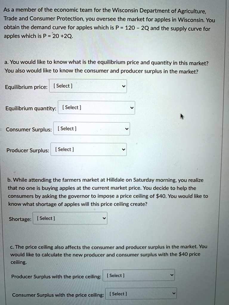 As a member of the economic team for the Wisconsin Department of Agriculture,
Trade and Consumer Protection, you oversee the market for apples in Wisconsin. You
obtain the demand curve for apples which is P = 120 - 2Q and the supply curve for
apples which is P = 20 +2Q.
a. You would like to know what is the equilibrium price and quantity in this market?
You also would like to know the consumer and producer surplus in the market?
Equilibrium price: [Select]
Equilibrium quantity: [Select]
Consumer Surplus: [Select]
Producer Surplus: [Select]
b. While attending the farmers market at Hilldale on Saturday morning, you realize
that no one is buying apples at the current market price. You decide to help the
consumers by asking the governor to impose a price ceiling of 40. You would like to
know what shortage of apples will this price ceiling create?
Shortage: [Select]
c. The price ceiling also affects the consumer and producer surplus in the market. You
would like to calculate the new producer and consumer surplus with the40 price
ceiling.
Producer Surplus with the price ceiling: [Select]
Consumer Surplus with the price ceiling: [Select]