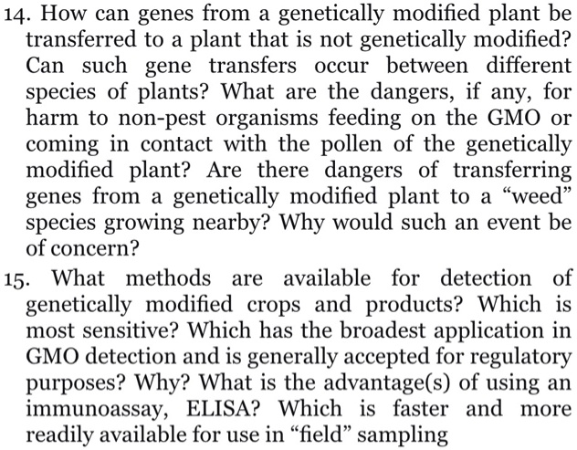 14. How can genes from a genetically modified plant be transferred to a plant that is not genetically modified? Can such gene transfers occur between different species of plants? What are the dangers, if any, for harm to non-pest organisms feeding on the GMO or coming in contact with the pollen of the genetically modified plant? Are there dangers of transferring genes from a genetically modified plant to a “weed” species growing nearby? Why would such an event be of concern?
15. What methods are available for detection of genetically modified crops and products? Which is most sensitive? Which has the broadest application in GMO detection and is generally accepted for regulatory purposes? Why? What is the advantage(s) of using an immunoassay, ELISA? Which is faster and more readily available for use in “field” sampling