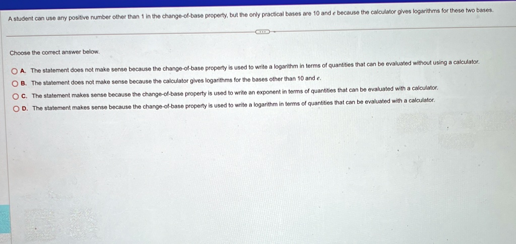 a student can use any positive number other than 1 in the change of base property but the only practical bases are 10 and e because the calculator gives logarithms for these two bases choose 61351