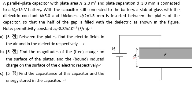 A parallel-plate capacitor with plate area A=2.0 m² and plate separation d=3.0 mm is connected to a V?=15 V battery. With the capacitor still connected to the battery, a slab of glass with the dielectric constant K=5.0 and thickness d/2=1.5 mm is inserted between the plates of the capacitor, so that the half of the gap is filled with the dielectric as shown in the figure.
Note: permittivity constant ??=8.85x10?¹² (F/m).
a) Between the plates, find the electric fields in the air and in the dielectric respectively.
b) Find the magnitudes of the (free) charge on the surface of the plates, and the (bound) induced charge on the surface of the dielectric respectively.
c) Find the capacitance of this capacitor and the energy stored in the capacitor.
