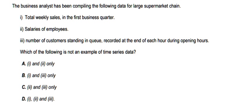 The business analyst has been compiling the following data for large supermarket chain.
i) Total weekly sales, in the first business quarter.
ii) Salaries of employees.
iii) number of customers standing in queue, recorded at the end of each hour during opening hours.
Which of the following is not an example of time series data?
A. (i) and (ii) only
B. (i) and (iii) only
C. (ii) and (iii) only
D. (i), (ii) and (iii).