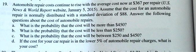 19. Automobile repair costs continue to rise with the average cost now at 367 per repair (U.S. News     World Report website, January 5, 2015). Assume that the cost for an automobile repair is normally distributed with a standard deviation of88. Answer the following questions about the cost of automobile repairs.
a. What is the probability that the cost will be more than 450?
b. What is the probability that the cost will be less than250?
c. What is the probability that the cost will be between 250 and450?
d. If the cost for your car repair is in the lower 5% of automobile repair charges, what is your cost?