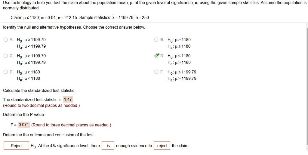Use technology to help you test the claim about the population mean, ?, at the given level of significance, ?, using the given sample statistics. Assume the population is normally distributed.
Claim: ? ? 1180; ? = 0.04; ? = 212.15. Sample statistics: x? = 1199.79, n = 250
Identify the null and alternative hypotheses. Choose the correct answer below.
A. H0: ? ? 1199.79, Ha: ? < 1199.79
B. H0: ? > 1180, Ha: ? ? 1180
C. H0: ? > 1199.79, Ha: ? ? 1199.79
D. H0: ? ? 1180, Ha: ? > 1180
E. H0: ? ? 1180, Ha: ? < 1180
F. H0: ? ? 1199.79, Ha: ? > 1199.79
Calculate the standardized test statistic.
The standardized test statistic is 1.47. (Round to two decimal places as needed.)
Determine the P-value.
P = 0.071 (Round to three decimal places as needed.)
Determine the outcome and conclusion of the test.
Reject H0. At the 4% significance level, there is enough evidence to reject the claim.