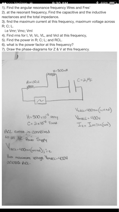 1). Find the angular resonance frequency Wres and Fres'
2). at the resonant frequency, Find the capacitive and the inductive reactances and the total impedance.
3). find the maximum current at this frequency, maximum voltage across R; C; L.
i.e Vmr; Vmc; Vml
4). Find rms for I, Vr, Vc, VL, and Vrcl at this frequency,
5). Find the power in R; C; L; and RCL.
6). what is the power factor at this frequency?
7). Draw the phase-diagrams for Z     V at this frequency.

R=100?
H=500mH
C=2?F
H = 500 × 10?³ Henry
C = 2 × 10?? Farad
VRCL = 400 sin(?t + ?)
VmacL = 400v
It = Im sin(?t)
RCL circuit is connected to an AC-Power Supply
VRCL = 400 sin(?t + ?); i-e.
Has maximum voltage VmRCL=400V across RCL.