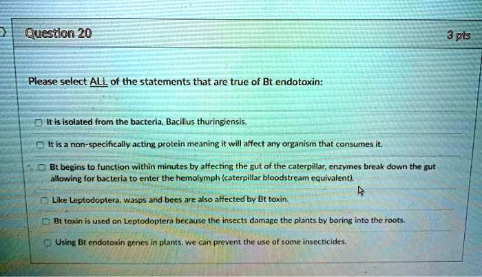 Please select ALL of the statements that are true of Bt endotoxin:

It is isolated from the bacteria, Bacillus thuringiensis.
It is a non-specifically acting protein meaning it will affect any organism that consumes it.
Bt begins to function within minutes by affecting the gut of the caterpillar, enzymes break down the gut allowing for bacteria to enter the hemolymph (caterpillar bloodstream equivalent).
Like Leptodoptera, wasps and bees are also affected by Bt toxin.
Bt toxin is used on Leptodoptera because the insects damage the plants by boring into the roots.
Using Bt endotoxin genes in plants, we can prevent the use of some insecticides.