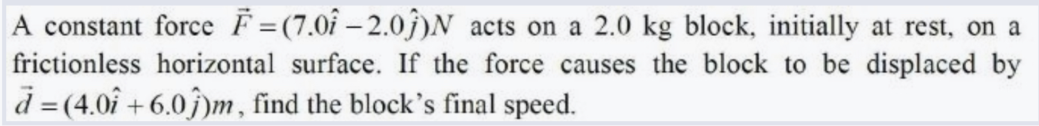 A constant force F? = (7.0i - 2.0j)N acts on a 2.0 kg block, initially at rest, on a frictionless horizontal surface. If the force causes the block to be displaced by d? = (4.0i + 6.0j)m, find the block's final speed.
