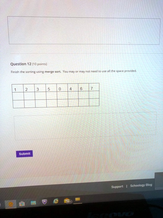 Question 12 (10 points)
Finish the sorting using merge sort. You may or may not need to use all the space provided.
1
2
3
5
0
4
6
7