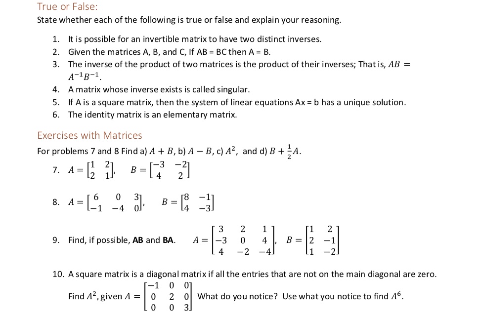 True or False:
State whether each of the following is true or false and explain your reasoning.
1. It is possible for an invertible matrix to have two distinct inverses.
2. Given the matrices A, B, and C, If AB = BC then A = B.
3. The inverse of the product of two matrices is the product of their inverses; That is, AB = A^-1B^-1.
4. A matrix whose inverse exists is called singular.
5. If A is a square matrix, then the system of linear equations Ax = b has a unique solution.
6. The identity matrix is an elementary matrix.
Exercises with Matrices
For problems 7 and 8 Find a) A + B, b) A – B, c) A², and d) B + frac12A.
2
2
7. A=[1 2] B=[-3 -2]
2 1
4 2
6 0 3
8. A=[-1 -4 0] B = [8 -1]
4 3
3 2 1
9. Find, if possible, AB and BA. A = [-3 0 4] B = [1 2]
4 -2 -4
2 -1
1 -2
10. A square matrix is a diagonal matrix if all the entries that are not on the main diagonal are zero.
-1 0 0
Find A², given A = [0 2 0] What do you notice? Use what you notice to find A?.
0 0 3