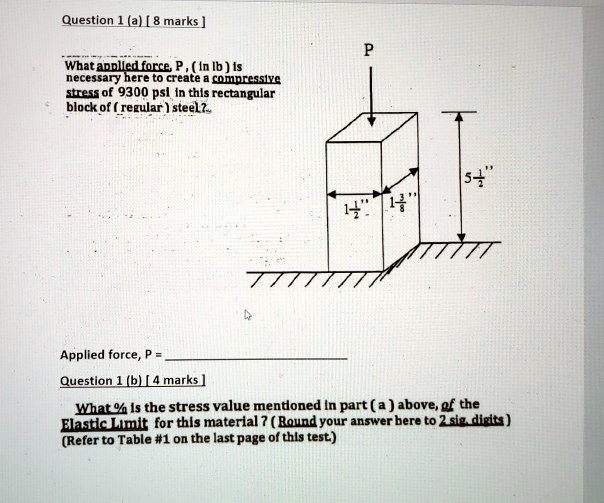 Question 1 (a) [ 8 marks ]
What applied force, P , ( in lb ) is necessary here to create a compressive stress of 9300 psi in this rectangular block of ( regular ) steel?..
P
1 1/2”
1 3/8”
5 1/2”
Applied force, P = 
Question 1 (b) [ 4 marks ]
What % is the stress value mentioned in part ( a ) above, of the Elastic Limit for this material ? ( Round your answer here to 2 sig. digits ) (Refer to Table #1 on the last page of this test.)