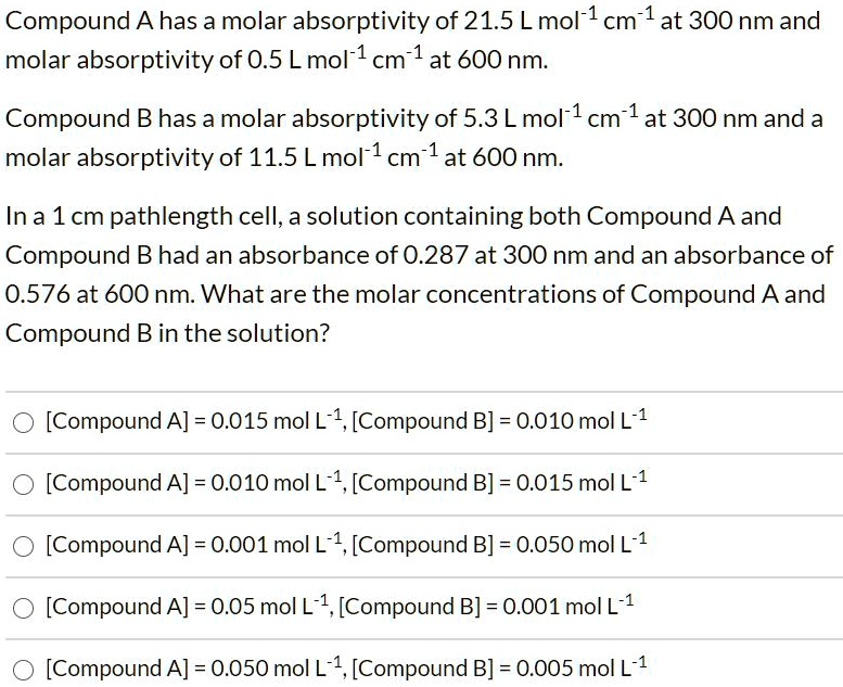 Compound A has a molar absorptivity of 21.5 L mol-1 cm-1 at 300 nm and molar absorptivity of 0.5 L mol-1 cm-1 at 600 nm.

Compound B has a molar absorptivity of 5.3 L mol-1 cm-1 at 300 nm and a molar absorptivity of 11.5 L mol-1 cm-1 at 600 nm.

In a 1 cm pathlength cell, a solution containing both Compound A and Compound B had an absorbance of 0.287 at 300 nm and an absorbance of 0.576 at 600 nm. What are the molar concentrations of Compound A and Compound B in the solution?

[Compound A] = 0.015 mol L-1, [Compound B] = 0.010 mol L-1
[Compound A] = 0.010 mol L-1, [Compound B] = 0.015 mol L-1
[Compound A] = 0.001 mol L-1, [Compound B] = 0.050 mol L-1
[Compound A] = 0.05 mol L-1, [Compound B] = 0.001 mol L-1
[Compound A] = 0.050 mol L-1, [Compound B] = 0.005 mol L-1
