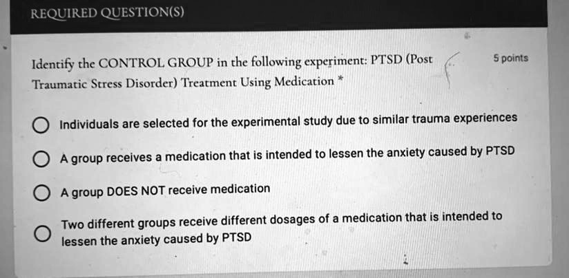 REQUIRED QUESTION(S)

Identify the CONTROL GROUP in the following experiment: PTSD (Post Traumatic Stress Disorder) Treatment Using Medication *

Individuals are selected for the experimental study due to similar trauma experiences
A group receives a medication that is intended to lessen the anxiety caused by PTSD
A group DOES NOT receive medication
Two different groups receive different dosages of a medication that is intended to lessen the anxiety caused by PTSD