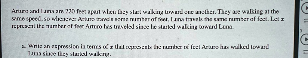 Arturo and Luna are 220 feet apart when they start walking toward one another. They are walking at the same speed, so whenever Arturo travels some number of feet, Luna travels the same number of feet. Let x represent the number of feet Arturo has traveled since he started walking toward Luna.
a. Write an expression in terms of x that represents the number of feet Arturo has walked toward Luna since they started walking.