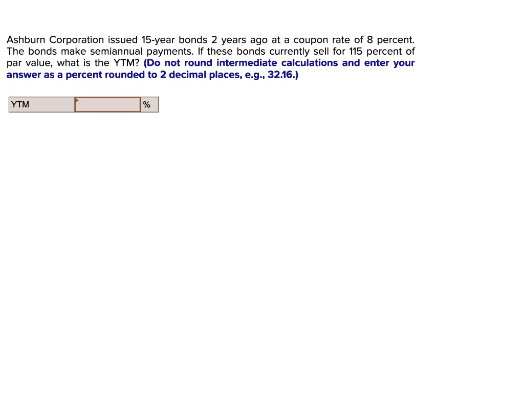 Ashburn Corporation issued 15-year bonds 2 years ago at a coupon rate of 8 percent.
The bonds make semiannual payments. If these bonds currently sell for 115 percent of
par value, what is the YTM? (Do not round intermediate calculations and enter your
answer as a percent rounded to 2 decimal places, e.g., 32.16.)
YTM
%