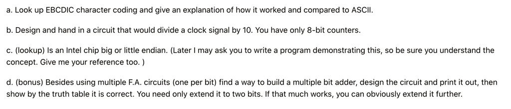 a. Look up EBCDIC character coding and give an explanation of how it worked and compared to ASCII.
b. Design and hand in a circuit that would divide a clock signal by 10. You have only 8-bit counters.
c. (lookup) Is an Intel chip big or little endian. (Later I may ask you to write a program demonstrating this, so be sure you understand the
concept. Give me your reference too.)
d. (bonus) Besides using multiple F.A. circuits (one per bit) find a way to build a multiple bit adder, design the circuit and print it out, then
show by the truth table it is correct. You need only extend it to two bits. If that much works, you can obviously extend it further.