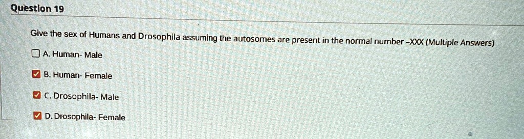 Question 19
Give the sex of Humans and Drosophila assuming the autosomes are present in the normal number -XXX (Multiple Answers)
A. Human- Male
B. Human- Female
C. Drosophila- Male
D. Drosophila- Female