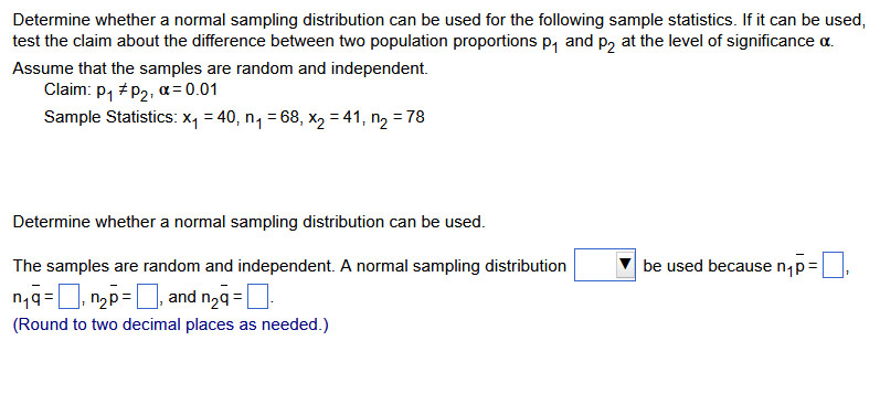 Determine whether a normal sampling distribution can be used for the following sample statistics. If it can be used, test the claim about the difference between two population proportions p1 and p2 at the level of significance α.
Assume that the samples are random and independent.
Claim: p1≠ p2, α=0.01
Sample Statistics: x1=40, n1=68, x2=41, n2=78

Determine whether a normal sampling distribution can be used.
The samples are random and independent. A normal sampling distribution □ be used because n1p̅= □ n1q=□, n2p=□, and n2q=□.
(Round to two decimal places as needed.)