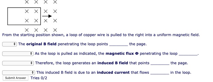 From the starting position shown, a loop of copper wire is pulled to the right into a uniform magnetic field.
The original B field penetrating the loop points  the page.
As the loop is pulled as indicated, the magnetic flux ? penetrating the loop .
Therefore, the loop generates an induced B field that points  the page.
This induced B field is due to an induced current that flows  in the loop.