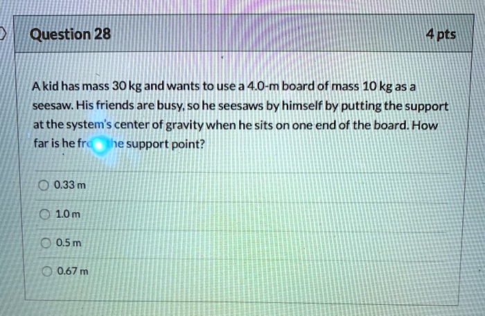 A kid has mass 30 kg and wants to use a 4.0-m board of mass 10 kg as a seesaw. His friends are busy, so he seesaws by himself by putting the support at the system's center of gravity when he sits on one end of the board. How far is he from the support point?
0.33 m
1.0 m
0.5 m
0.67 m