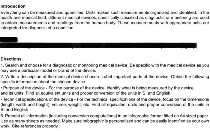 Introduction
Everything can be measured and quantified. Units makes such measurements organized and identified. In the health and medical field, different medical devices, specifically classified as diagnostic or monitoring are used to obtain measurements and readings from the human body. These measurements with appropriate units are interpreted for diagnosis of a condition.
Directions
1. Search and choose for a diagnostic or monitoring medical device. Be specific with the medical device as you may use a particular model or brand of the device.
2. Write a description of the medical device chosen. Label important parts of the device. Obtain the following specific information about the chosen device:
• Purpose of the device - For the purpose of the device, identify what is being measured by the device and its units. Find all equivalent units and proper conversion of the units in SI and English.
• Technical specifications of the device - For the technical specifications of the device, focus on the dimensions (length, width and height), volume, weight, etc. Find all equivalent units and proper conversion of the units in SI and English.
5. Present all information (including conversion computations) in an infographic format fitted on A4 sized paper. Use as many sheets as needed. Make sure infographic is personalized and can be easily identified as your own work. Cite references properly.