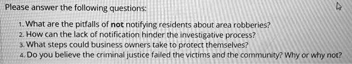 Please answer the following questions:
1. What are the pitfalls of not notifying residents about area robberies?
2. How can the lack of notification hinder the investigative process?
3. What steps could business owners take to protect themselves?
4. Do you believe the criminal justice failed the victims and the community? Why or why not?