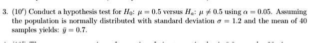 3. (10') Conduct a hypothesis test for H0: ? = 0.5 versus Ha: ? ? 0.5 using ? = 0.05. Assuming the population is normally distributed with standard deviation ? = 1.2 and the mean of 40 samples yields: ? = 0.7.