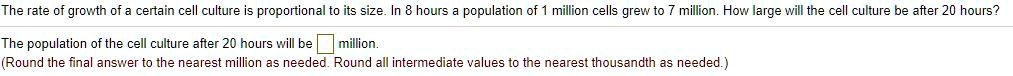 The rate of growth of a certain cell culture is proportional to its size. In 8 hours a population of 1 million cells grew to 7 million. How large will the cell culture be after 20 hours?

The population of the cell culture after 20 hours will be million.
(Round the final answer to the nearest million as needed. Round all intermediate values to the nearest thousandth as needed.)