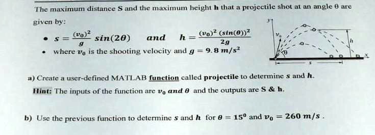 The maximum distance S and the maximum height h that a projectile shot at an angle 	heta are
given by:
eginitemize
    item s = frac(v0)^2g sin(2	heta) and h = frac(v0)^2 (sin(	heta))^22g
    item where v0 is the shooting velocity and g = 9.8 	ext m/s^2
enditemize
a) Create a user-defined MATLAB function called projectile to determine s and h.
Hint: The inputs of the function are v0 and heta and the outputs are S     h.
b) Use the previous function to determine s and h for heta = 15^circ and v0 = 260 	ext m/s.