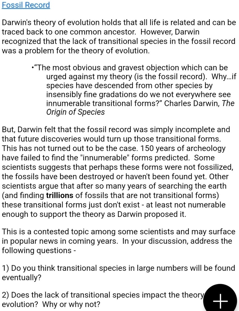 Fossil Record

Darwin's theory of evolution holds that all life is related and can be traced back to one common ancestor. However, Darwin recognized that the lack of transitional species in the fossil record was a problem for the theory of evolution.

•“The most obvious and gravest objection which can be urged against my theory (is the fossil record). Why...if species have descended from other species by insensibly fine gradations do we not everywhere see innumerable transitional forms?” Charles Darwin, The Origin of Species

But, Darwin felt that the fossil record was simply incomplete and that future discoveries would turn up those transitional forms. This has not turned out to be the case. 150 years of archeology have failed to find the "innumerable" forms predicted. Some scientists suggests that perhaps these forms were not fossilized, the fossils have been destroyed or haven't been found yet. Other scientists argue that after so many years of searching the earth (and finding trillions of fossils that are not transitional forms) these transitional forms just don't exist - at least not numerable enough to support the theory as Darwin proposed it.

This is a contested topic among some scientists and may surface in popular news in coming years. In your discussion, address the following questions -

1) Do you think transitional species in large numbers will be found eventually?

2) Does the lack of transitional species impact the theory of evolution? Why or why not?