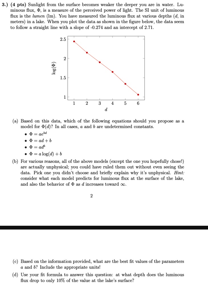 3.) (4 pts) Sunlight from the surface becomes weaker the deeper you are in water. Lu-
minous flux, ?, is a measure of the perceived power of light. The SI unit of luminous
flux is the lumen (lm). You have measured the luminous flux at various depths (d, in
meters) in a lake. When you plot the data as shown in the figure below, the data seem
to follow a straight line with a slope of -0.274 and an intercept of 2.71.
log(?)
2.5
1.5
2
1
1
2
3
4
5
6
d
(a) Based on this data, which of the following equations should you propose as a
model for ?(d)? In all cases, a and b are undetermined constants.
• ? = ae^bd
• ? = ad + b
• ? = ad^b
• ? = a log(d) + b
(b) For various reasons, all of the above models (except the one you hopefully chose!)
are actually unphysical; you could have ruled them out without even seeing the
data. Pick one you didn't choose and briefly explain why it's unphysical. Hint:
consider what each model predicts for luminous flux at the surface of the lake,
and also the behavior of ? as d increases toward ?.
2
(c) Based on the information provided, what are the best fit values of the parameters
a and b? Include the appropriate units!
(d) Use your fit formula to answer this question: at what depth does the luminous
flux drop to only 10% of the value at the lake's surface?
