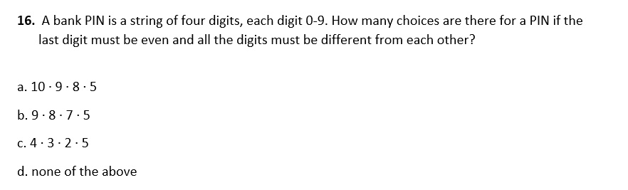 16. A bank PIN is a string of four digits, each digit 0-9. How many choices are there for a PIN if the last digit must be even and all the digits must be different from each other?

a. 10 · 9 · 8 · 5
b. 9 · 8 · 7 · 5
c. 4 · 3 · 2 · 5
d. none of the above