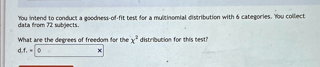 You intend to conduct a goodness-of-fit test for a multinomial distribution with 6 categories. You collect data from 72 subjects.
What are the degrees of freedom for the χ^2 distribution for this test?
d.f. = 0