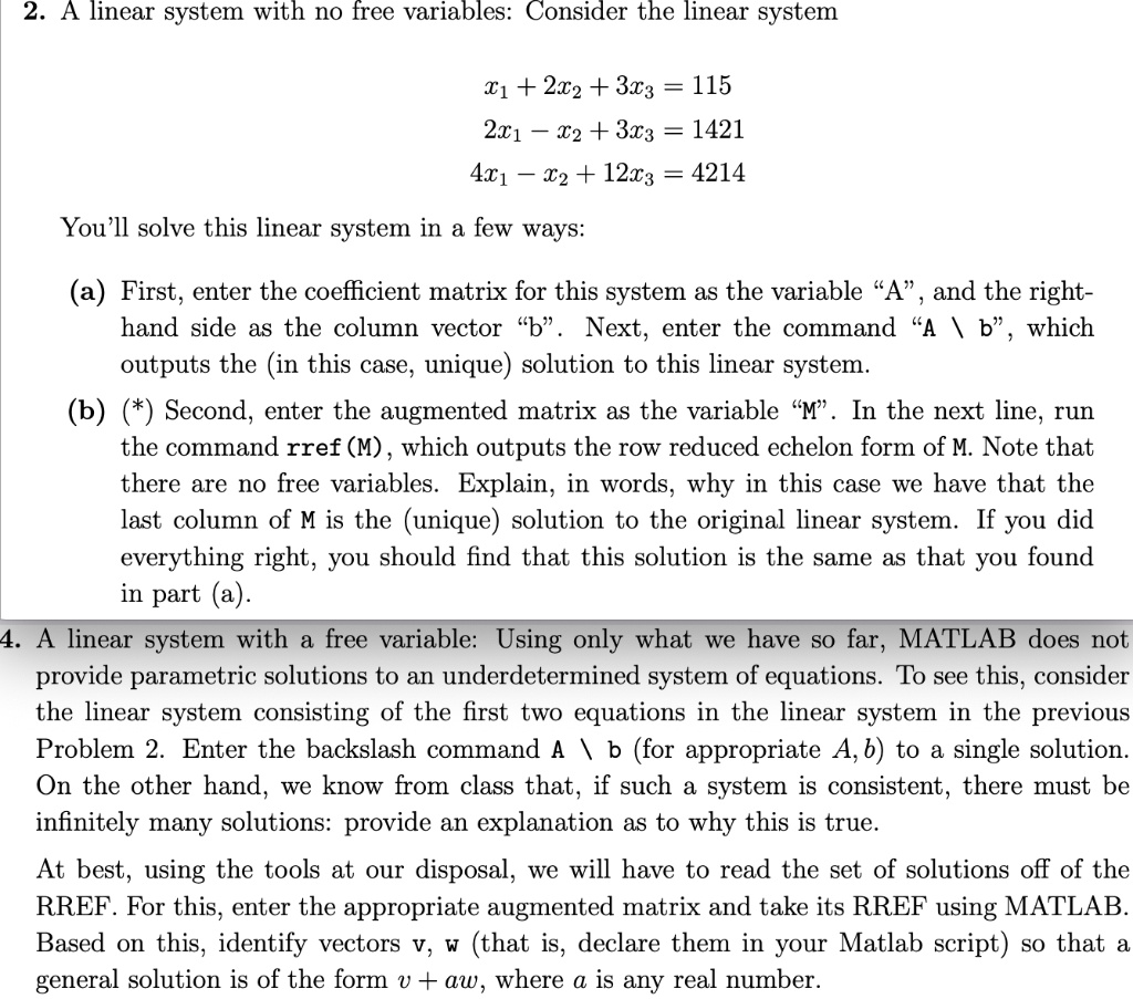 2. A linear system with no free variables: Consider the linear system
x1 + 2x2 + 3x3 = 115
2x1 - x2 + 3x3 = 1421
4x1 - x2 + 12x3 = 4214
You'll solve this linear system in a few ways:
(a) First, enter the coefficient matrix for this system as the variable "A", and the right-hand side as the column vector "b". Next, enter the command "A  b", which outputs the (in this case, unique) solution to this linear system.
(b) (*) Second, enter the augmented matrix as the variable "M". In the next line, run the command rref(M), which outputs the row reduced echelon form of M. Note that there are no free variables. Explain, in words, why in this case we have that the last column of M is the (unique) solution to the original linear system. If you did everything right, you should find that this solution is the same as that you found in part (a).
4. A linear system with a free variable: Using only what we have so far, MATLAB does not provide parametric solutions to an underdetermined system of equations. To see this, consider the linear system consisting of the first two equations in the linear system in the previous Problem 2. Enter the backslash command A  b (for appropriate A, b) to a single solution. On the other hand, we know from class that, if such a system is consistent, there must be infinitely many solutions: provide an explanation as to why this is true.
At best, using the tools at our disposal, we will have to read the set of solutions off of the RREF. For this, enter the appropriate augmented matrix and take its RREF using MATLAB. Based on this, identify vectors v, w (that is, declare them in your Matlab script) so that a general solution is of the form v + aw, where a is any real number.