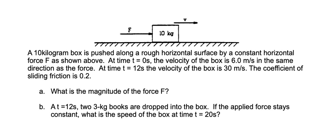 A 10kilogram box is pushed along a rough horizontal surface by a constant horizontal force F as shown above. At time t = 0s, the velocity of the box is 6.0 m/s in the same direction as the force. At time t = 12s the velocity of the box is 30 m/s. The coefficient of sliding friction is 0.2.
a. What is the magnitude of the force F?
b. At t = 12s, two 3-kg books are dropped into the box. If the applied force stays constant, what is the speed of the box at time t = 20s?