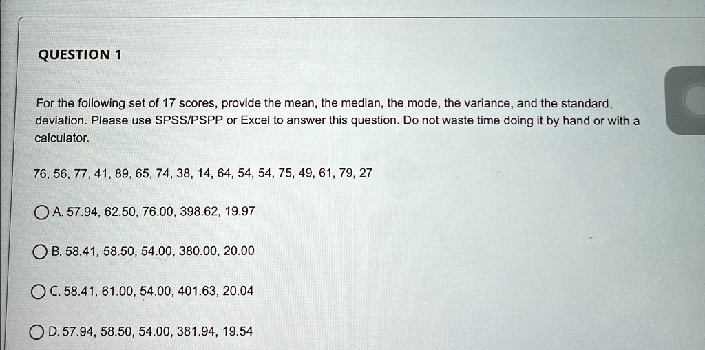 QUESTION 1
For the following set of 17 scores, provide the mean, the median, the mode, the variance, and the standard deviation. Please use SPSS/PSPP or Excel to answer this question. Do not waste time doing it by hand or with a calculator.
76, 56, 77, 41, 89, 65, 74, 38, 14, 64, 54, 54, 75, 49, 61, 79, 27
A. 57.94, 62.50, 76.00, 398.62, 19.97
B. 58.41, 58.50, 54.00, 380.00, 20.00
C. 58.41, 61.00, 54.00, 401.63, 20.04
D. 57.94, 58.50, 54.00, 381.94, 19.54