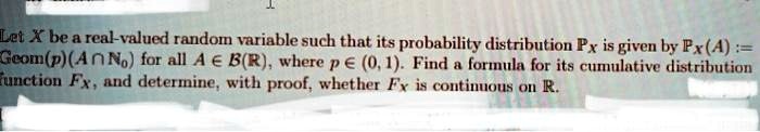 Let X be a real-valued random variable such that its probability distribution PX is given by PX(A) := Geom(p)(A ∩ℕ0) for all A ∈ℬ(ℝ), where p ∈ (0, 1). Find a formula for its cumulative distribution function FX, and determine, with proof, whether FX is continuous on ℝ.