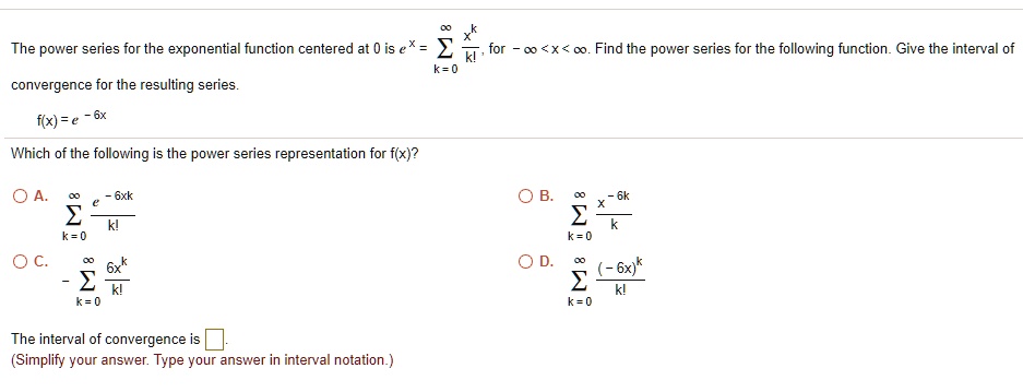 The power series for the exponential function centered at 0 is e^x = ?k=0^? x^k/k!, for -? < x < ?. Find the power series for the following function. Give the interval of convergence for the resulting series.
f(x) = e^-6x
Which of the following is the power series representation for f(x)?
A. ?k=0^? e^-6xk/k!
B. ?k=0^? x^-6k/k
C. -?k=0^? 6x^k/k!
D. ?k=0^? (-6x)^k/k!
The interval of convergence is [ ].
(Simplify your answer. Type your answer in interval notation.)