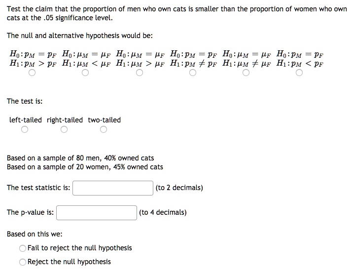 Test the claim that the proportion of men who own cats is smaller than the proportion of women who own cats at the .05 significance level.

The null and alternative hypothesis would be:
H0: pM = pF H0: ?M = ?F H0: ?M = ?F H0: pM = pF H0: ?M = ?F H0: pM = pF
H1: pM > pF H1: ?M < ?F H1: ?M > ?F H1: pM ? pF H1: ?M ? ?F H1: pM < pF

The test is:
left-tailed right-tailed two-tailed

Based on a sample of 80 men, 40% owned cats
Based on a sample of 20 women, 45% owned cats

The test statistic is: (to 2 decimals)

The p-value is: (to 4 decimals)

Based on this we:
Fail to reject the null hypothesis
Reject the null hypothesis