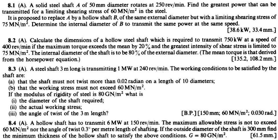 8.1 (A). A solid steel shaft A of 50 mm diameter rotates at 250 rev/min. Find the greatest power that can be transmitted for a limiting shearing stress of 60 MN/m² in the steel.
It is proposed to replace A by a hollow shaft B, of the same external diameter but with a limiting shearing stress of 75 MN/m². Determine the internal diameter of B to transmit the same power at the same speed.
[38.6 kW, 33.4 mm.]

8.2 (A). Calculate the dimensions of a hollow steel shaft which is required to transmit 750 kW at a speed of 400 rev/min if the maximum torque exceeds the mean by 20 % and the greatest intensity of shear stress is limited to 75 MN/m². The internal diameter of the shaft is to be 80 % of the external diameter. (The mean torque is that derived from the horsepower equation.)
[135.2, 108.2 mm.]

8.3 (A). A steel shaft 3 m long is transmitting 1 MW at 240 rev/min. The working conditions to be satisfied by the shaft are:
(a) that the shaft must not twist more than 0.02 radian on a length of 10 diameters;
(b) that the working stress must not exceed 60 MN/m².
If the modulus of rigidity of steel is 80 GN/m² what is
(i) the diameter of the shaft required;
(ii) the actual working stress;
(iii) the angle of twist of the 3 m length?
[B.P.] [150 mm; 60 MN/m²; 0.030 rad.]

8.4 (A). A hollow shaft has to transmit 6 MW at 150 rev/min. The maximum allowable stress is not to exceed 60 MN/m² nor the angle of twist 0.3° per metre length of shafting. If the outside diameter of the shaft is 300 mm find the minimum thickness of the hollow shaft to satisfy the above conditions. G = 80 GN/m².
[61.5 mm.]
