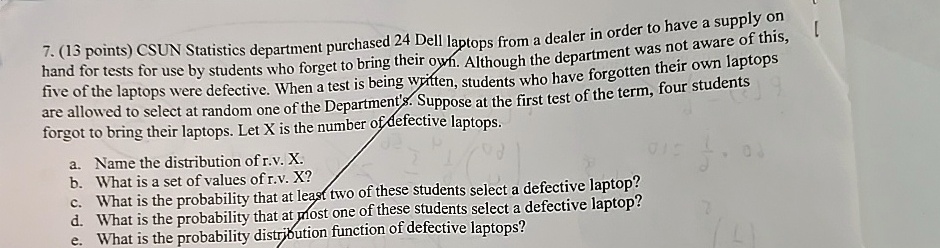 7. (13 points) CSUN Statistics department purchased 24 Dell laptops from a dealer in order to have a supply on
hand for tests for use by students who forget to bring their own. Although the department was not aware of this,
five of the laptops were defective. When a test is being written, students who have forgotten their own laptops
are allowed to select at random one of the Department's. Suppose at the first test of the term, four students
forgot to bring their laptops. Let X is the number of defective laptops.
a. Name the distribution of r.v. X.
b. What is a set of values of r.v. X?
c. What is the probability that at least two of these students select a defective laptop?
d. What is the probability that at most one of these students select a defective laptop?
e. What is the probability distribution function of defective laptops?
