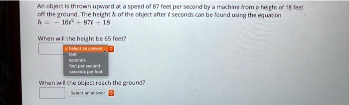 An object is thrown upward at a speed of 87 feet per second by a machine from a height of 18 feet off the ground. The height h of the object after t seconds can be found using the equation
h = -16t^2 + 87t + 18

When will the height be 65 feet?

When will the object reach the ground?