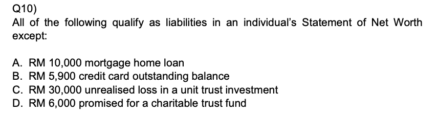 Q10)
All of the following qualify as liabilities in an individual's Statement of Net Worth except:
A. RM 10,000 mortgage home loan
B. RM 5,900 credit card outstanding balance
C. RM 30,000 unrealised loss in a unit trust investment
D. RM 6,000 promised for a charitable trust fund