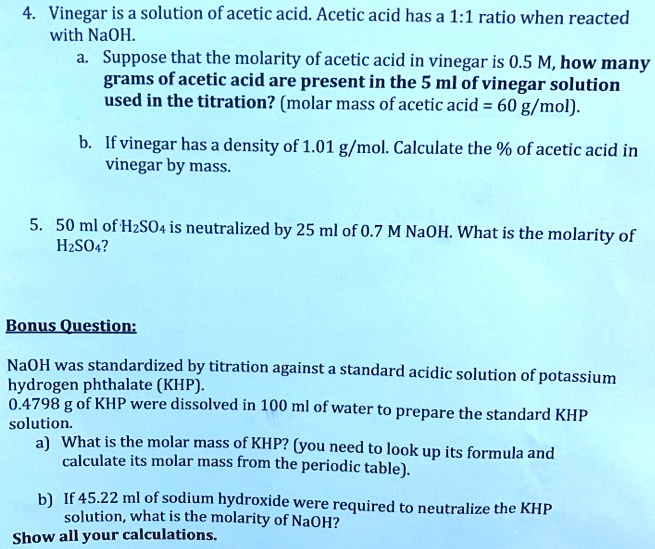 4. Vinegar is a solution of acetic acid. Acetic acid has a 1:1 ratio when reacted
with NaOH.
a. Suppose that the molarity of acetic acid in vinegar is 0.5 M, how many
grams of acetic acid are present in the 5 ml of vinegar solution
used in the titration? (molar mass of acetic acid = 60 g/mol).
b. If vinegar has a density of 1.01 g/mol. Calculate the % of acetic acid in
vinegar by mass.

5. 50 ml of H2SO4 is neutralized by 25 ml of 0.7 M NaOH. What is the molarity of
H2SO4?

Bonus Question:

NaOH was standardized by titration against a standard acidic solution of potassium
hydrogen phthalate (KHP).
0.4798 g of KHP were dissolved in 100 ml of water to prepare the standard KHP
solution.
a) What is the molar mass of KHP? (you need to look up its formula and
calculate its molar mass from the periodic table).
b) If 45.22 ml of sodium hydroxide were required to neutralize the KHP
solution, what is the molarity of NaOH?
Show all your calculations.