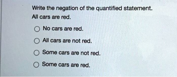 Write the negation of the quantified statement.
All cars are red.
No cars are red.
All cars are not red.
Some cars are not red.
Some cars are red.