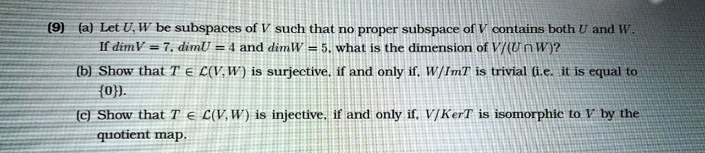 (9) (a) Let U, W be subspaces of V such that no proper subspace of V contains both U and W. If dimV = 7, dimU = 4 and dimW = 5, what is the dimension of V/(U ? W)?
(b) Show that T ? L(V, W) is surjective, if and only if, W/ImT is trivial (i.e. it is equal to 0).
(c) Show that T ? L(V, W) is injective, if and only if, V/KerT is isomorphic to V by the quotient map.