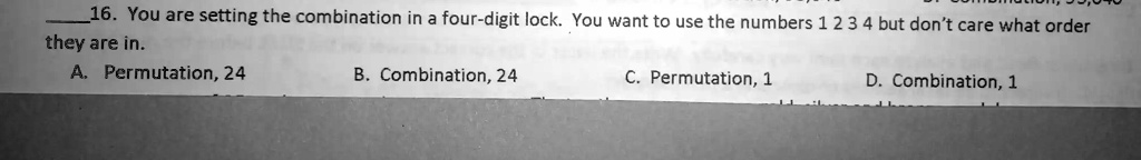 16. You are setting the combination in a four-digit lock. You want to use the numbers 1 2 3 4 but don't care what order they are in.
A. Permutation, 24
B. Combination, 24
C. Permutation, 1
D. Combination, 1