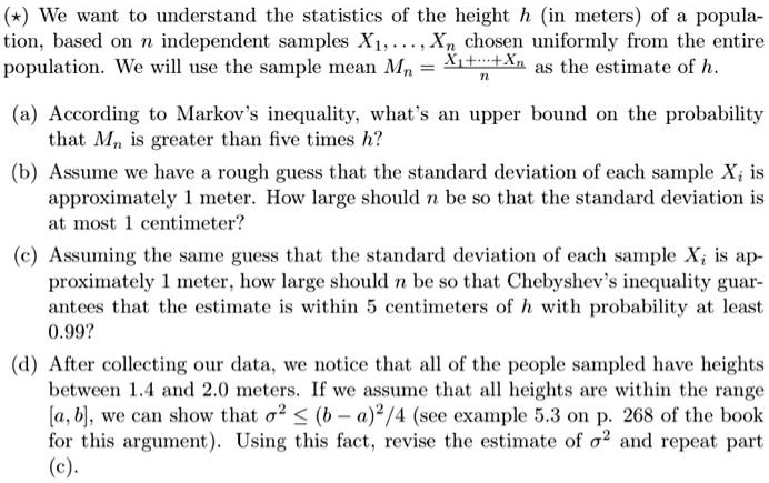 (?) We want to understand the statistics of the height h (in meters) of a population, based on n independent samples X1, . . . , Xn chosen uniformly from the entire population. We will use the sample mean Mn = (X1+···+Xn)/n as the estimate of h.

(a) According to Markov's inequality, what's an upper bound on the probability that Mn is greater than five times h?
(b) Assume we have a rough guess that the standard deviation of each sample Xi is approximately 1 meter. How large should n be so that the standard deviation is at most 1 centimeter?
(c) Assuming the same guess that the standard deviation of each sample Xi is approximately 1 meter, how large should n be so that Chebyshev's inequality guarantees that the estimate is within 5 centimeters of h with probability at least 0.99?
(d) After collecting our data, we notice that all of the people sampled have heights between 1.4 and 2.0 meters. If we assume that all heights are within the range [a, b], we can show that ?^2 ? (b ? a)^2/4 (see example 5.3 on p. 268 of the book for this argument). Using this fact, revise the estimate of ?^2 and repeat part (c).