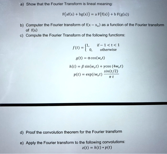 a) Show that the Fourier Transform is lineal meaning:

F(af(x) + bg(x)) = a F(f(x)) + b F(g(x))

b) Computer the Fourier transform of f(x - xo) as a function of the Fourier transform of f(x)
c) Compute the Fourier Transform of the following functions:

f(t) = 1, if - 1 < t < 1; 0, otherwise

g(t) = a cos(wot)

h(t) = ? sin(wot) + ? cos (4wot)
p(t) = exp(iwot) (sin(t/2) / (? t))

d) Proof the convolution theorem for the Fourier transform

e) Apply the Fourier transform to the following convolutions:
z(t) = h(t) * p(t)